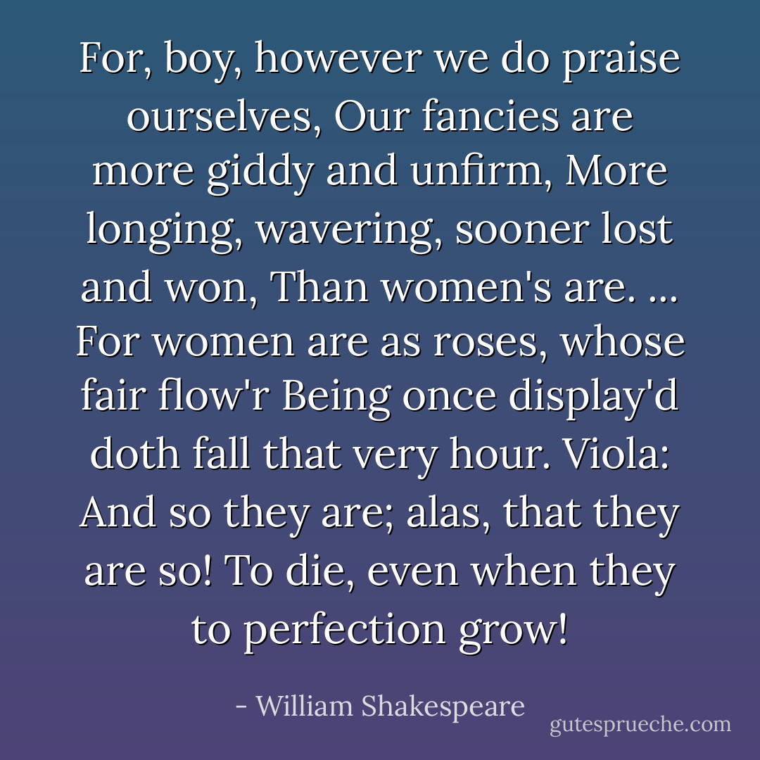 For, boy, however we do praise ourselves,<br />Our fancies are more giddy and unfirm,<br />More longing, wavering, sooner lost and won,<br />Than women's are. ...<br />For women are as roses, whose fair flow'r<br />Being once display'd doth fall that very hour.<br />Viola: And so they are; alas, that they are so!<br />To die, even when they to perfection grow! - William Shakespeare