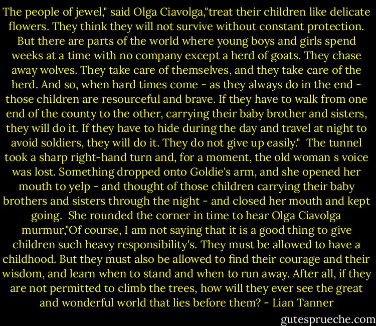 The people of jewel," said Olga Ciavolga,"treat their children like delicate flowers. They think they will not survive without constant protection. But there are parts of the world where young boys and girls spend weeks at a time with no company except a herd of goats. They chase away wolves. They take care of themselves, and they take care of the herd. And so, when hard times come - as they always do in the end - those children are resourceful and brave. If they have to walk from one end of the county to the other, carrying their baby brother and sisters, they will do it. If they have to hide during the day and travel at night to avoid soldiers, they will do it. They do not give up easily."<br /> The tunnel took a sharp right-hand turn and, for a moment, the old woman s voice was lost. Something dropped onto Goldie's arm, and she opened her mouth to yelp - and thought of those children carrying their baby brothers and sisters through the night - and closed her mouth and kept going.<br /> She rounded the corner in time to hear Olga Ciavolga murmur,"Of course, I am not saying that it is a good thing to give children such heavy responsibility's. They must be allowed to have a childhood. But they must also be allowed to find their courage and their wisdom, and learn when to stand and when to run away. After all, if they are not permitted to climb the trees, how will they ever see the great and wonderful world that lies before them? - Lian Tanner