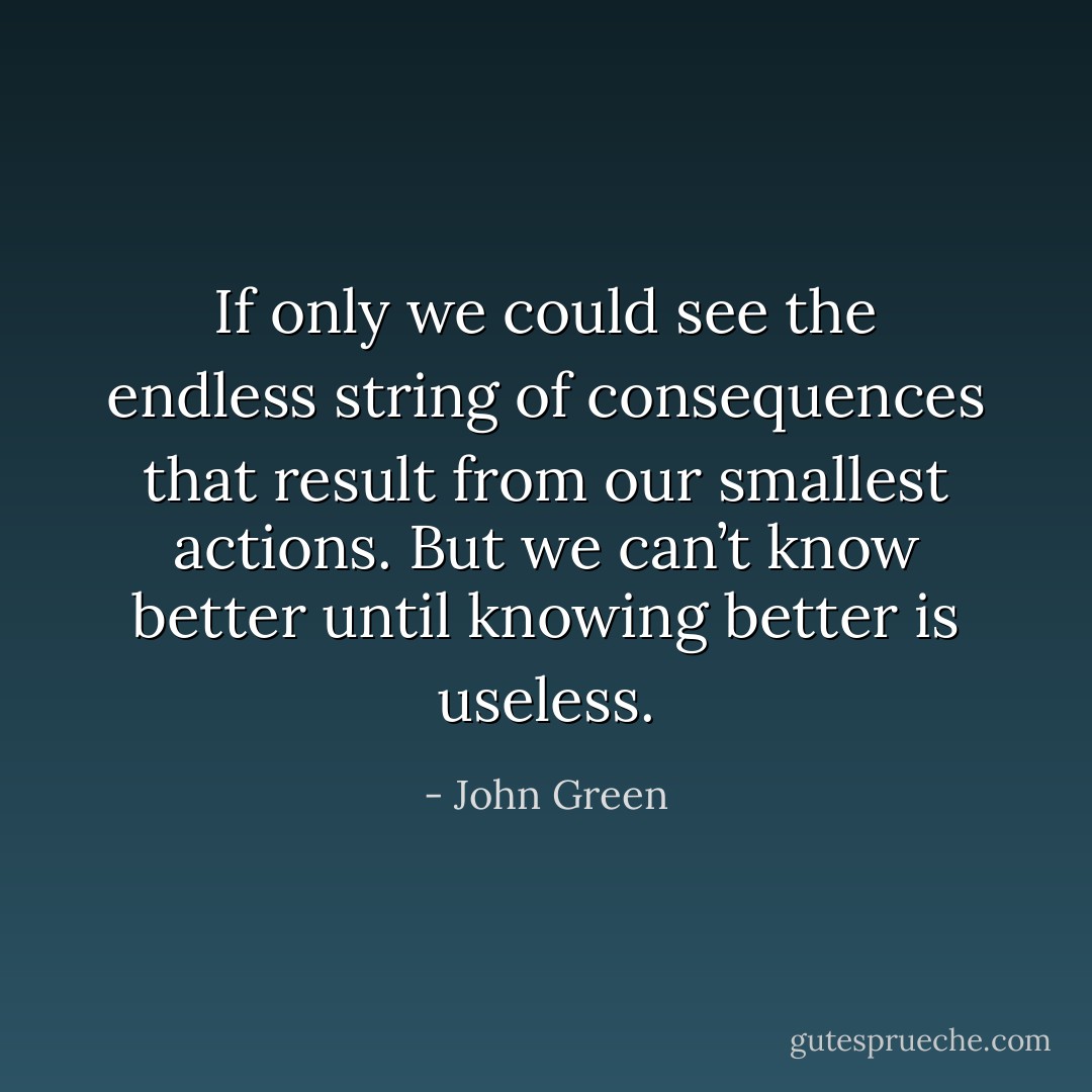 If only we could see the endless string of consequences that result from our smallest actions. But we can’t know better until knowing better is useless. - John Green