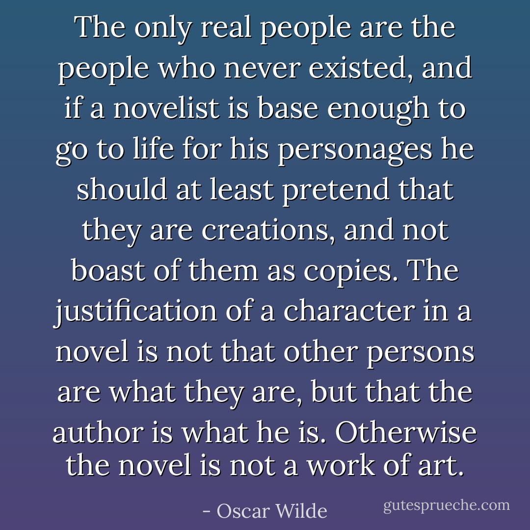 The only real people are the people who never existed, and if a novelist is base enough to go to life for his personages he should at least pretend that they are creations, and not boast of them as copies. The justification of a character in a novel is not that other persons are what they are, but that the author is what he is. Otherwise the novel is not a work of art. - Oscar Wilde