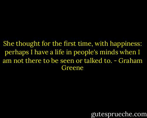 She thought for the first time, with happiness: perhaps I have a life in people's minds when I am not there to be seen or talked to. - Graham Greene