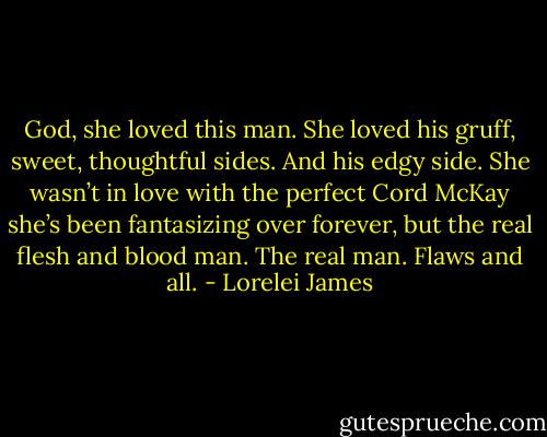 God, she loved this man. She loved his gruff, sweet, thoughtful sides. And his edgy side. She wasn’t in love with the perfect Cord McKay she’s been fantasizing over forever, but the real flesh and blood man. The real man. Flaws and all. - Lorelei James