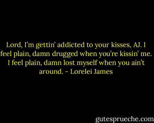 Lord, I’m gettin’ addicted to your kisses, AJ. I feel plain, damn drugged when you’re kissin’ me. I feel plain, damn lost myself when you ain’t around. - Lorelei James