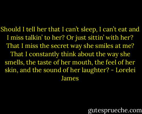 Should I tell her that I can’t sleep, I can’t eat and I miss talkin’ to her? Or just sittin’ with her? That I miss the secret way she smiles at me? That I constantly think about the way she smells, the taste of her mouth, the feel of her skin, and the sound of her laughter? - Lorelei James