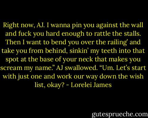 Right now, AJ. I wanna pin you against the wall and fuck you hard enough to rattle the stalls. Then I want to bend you over the railing’ and take you from behind, sinkin’ my teeth into that spot at the base of your neck that makes you scream my name.”<br />AJ swallowed. “Um. Let’s start with just one and work our way down the wish list, okay? - Lorelei James