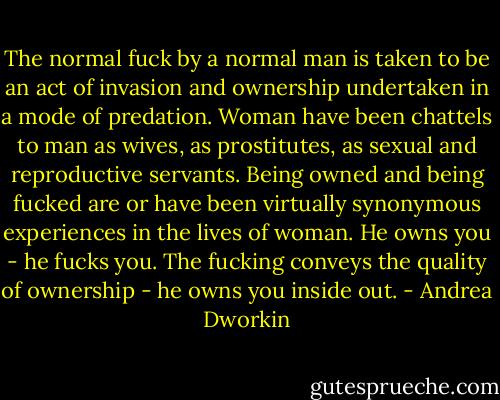The normal fuck by a normal man is taken to be an act of invasion and ownership undertaken in a mode of predation. Woman have been chattels to man as wives, as prostitutes, as sexual and reproductive servants. Being owned and being fucked are or have been virtually synonymous experiences in the lives of woman. He owns you - he fucks you. The fucking conveys the quality of ownership - he owns you inside out. - Andrea Dworkin