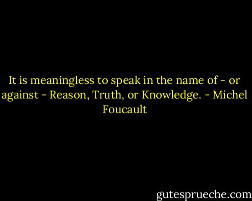 It is meaningless to speak in the name of - or against - Reason, Truth, or Knowledge. - Michel Foucault