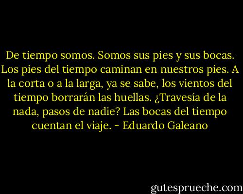 De tiempo somos.<br />Somos sus pies y sus bocas.<br />Los pies del tiempo caminan en nuestros pies.<br />A la corta o a la larga, ya se sabe, los vientos del tiempo borrarán las huellas.<br />¿Travesía de la nada, pasos de nadie? Las bocas del tiempo cuentan el viaje. - Eduardo Galeano