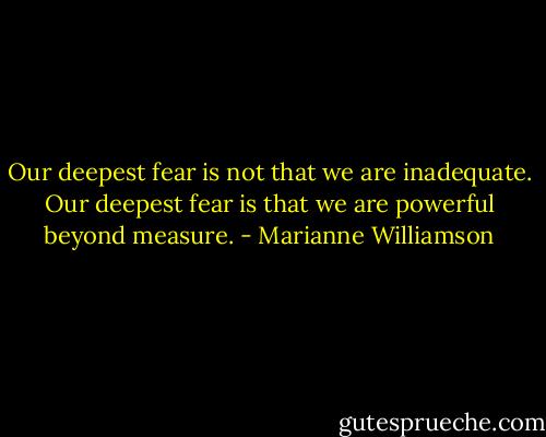 Our deepest fear is not that we are inadequate.<br />Our deepest fear is that we are powerful beyond measure. - Marianne Williamson