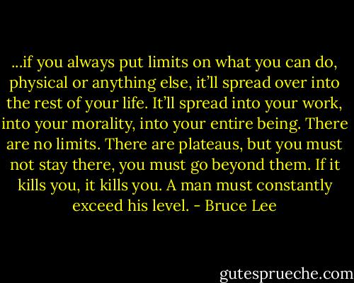 ...if you always put limits on what you can do, physical or anything else, it’ll spread over into the rest of your life. It’ll spread into your work, into your morality, into your entire being. There are no limits. There are plateaus, but you must not stay there, you must go beyond them. If it kills you, it kills you. A man must constantly exceed his level. - Bruce Lee