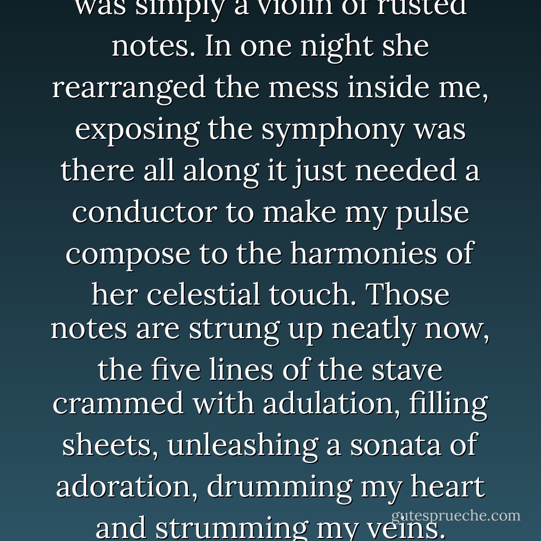Until she walked into my life I was simply a violin of rusted notes. In one night she rearranged the mess inside me, exposing the symphony was there all along it just needed a conductor to make my pulse compose to the harmonies of her celestial touch. Those notes are strung up neatly now, the five lines of the stave crammed with adulation, filling sheets, unleashing a sonata of adoration, drumming my heart and strumming my veins. - Poppet