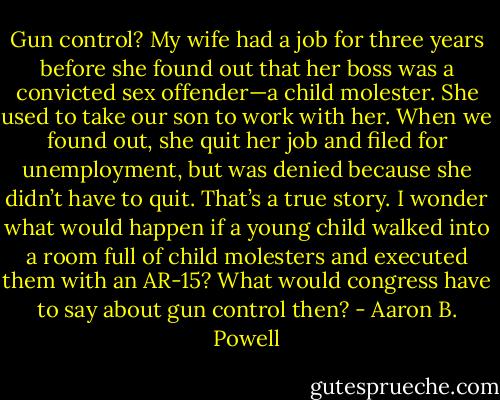Gun control? My wife had a job for three years before she found out that her boss was a convicted sex offender—a child molester. She used to take our son to work with her. When we found out, she quit her job and filed for unemployment, but was denied because she didn’t have to quit. That’s a true story. I wonder what would happen if a young child walked into a room full of child molesters and executed them with an AR-15? What would congress have to say about gun control then? - Aaron B. Powell