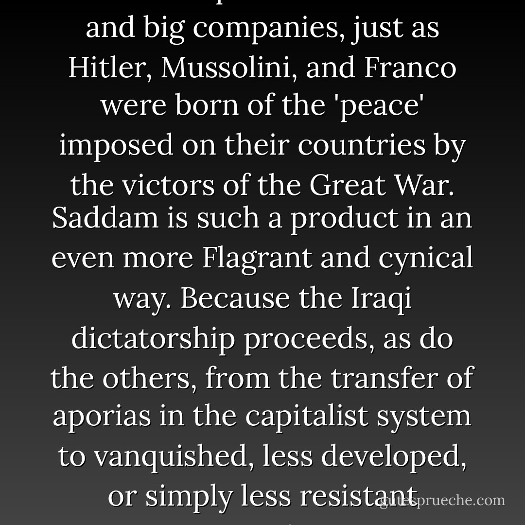 Saddam Hussein is a product of Western departments of state and big companies, just as Hitler, Mussolini, and Franco were born of the 'peace' imposed on their countries by the victors of the Great War. Saddam is such a product in an even more Flagrant and cynical way. Because the Iraqi dictatorship proceeds, as do the others, from the transfer of aporias in the capitalist system to vanquished, less developed, or simply less resistant countries. - Jean-François Lyotard