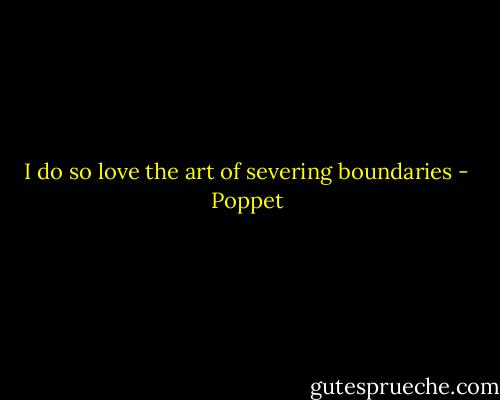 I do so love the art of severing boundaries - Poppet