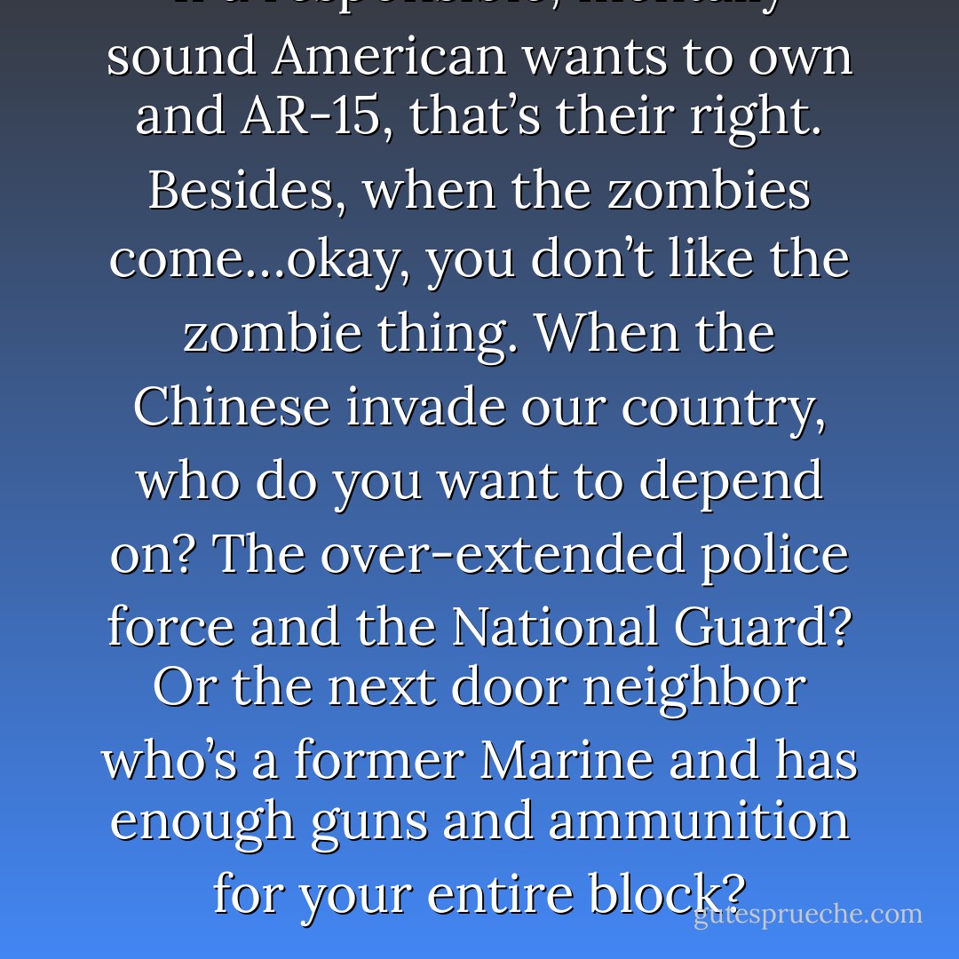 If a responsible, mentally sound American wants to own and AR-15, that’s their right. Besides, when the zombies come…okay, you don’t like the zombie thing. When the Chinese invade our country, who do you want to depend on? The over-extended police force and the National Guard? Or the next door neighbor who’s a former Marine and has enough guns and ammunition for your entire block? - Aaron B. Powell