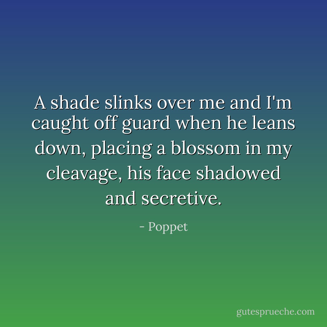 A shade slinks over me and I'm caught off guard when he leans down, placing a blossom in my cleavage, his face shadowed and secretive. - Poppet