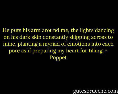 He puts his arm around me, the lights dancing on his dark skin constantly skipping across to mine, planting a myriad of emotions into each pore as if preparing my heart for tilling. - Poppet