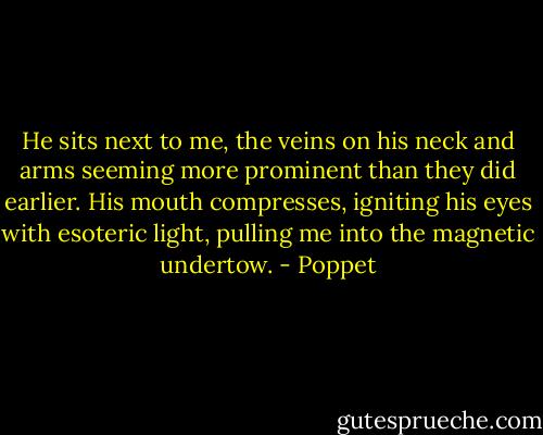 He sits next to me, the veins on his neck and arms seeming more prominent than they did earlier. His mouth compresses, igniting his eyes with esoteric light, pulling me into the magnetic undertow. - Poppet
