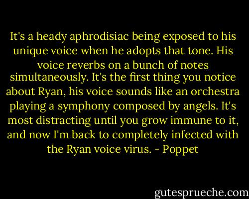 It's a heady aphrodisiac being exposed to his unique voice when he adopts that tone. His voice reverbs on a bunch of notes simultaneously. It's the first thing you notice about Ryan, his voice sounds like an orchestra playing a symphony composed by angels. It's most distracting until you grow immune to it, and now I'm back to completely infected with the Ryan voice virus. - Poppet