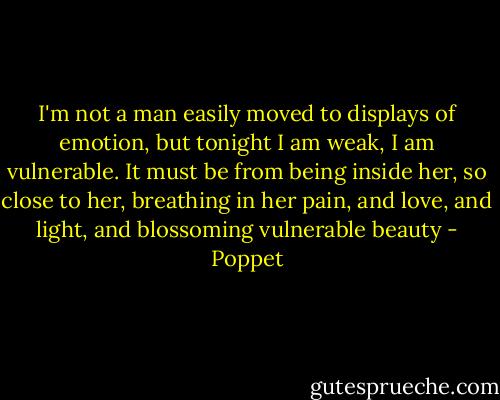 I'm not a man easily moved to displays of emotion, but tonight I am weak, I am vulnerable. It must be from being inside her, so close to her, breathing in her pain, and love, and light, and blossoming vulnerable beauty - Poppet