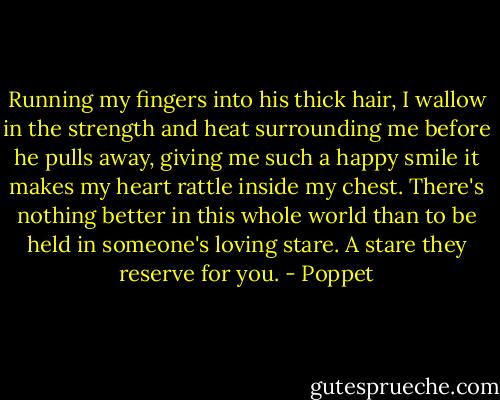 Running my fingers into his thick hair, I wallow in the strength and heat surrounding me before he pulls away, giving me such a happy smile it makes my heart rattle inside my chest. There's nothing better in this whole world than to be held in someone's loving stare. A stare they reserve for you. - Poppet