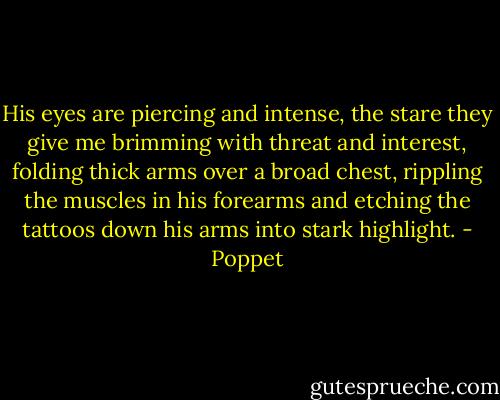 His eyes are piercing and intense, the stare they give me brimming with threat and interest, folding thick arms over a broad chest, rippling the muscles in his forearms and etching the tattoos down his arms into stark highlight. - Poppet