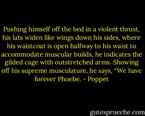 Pushing himself off the bed in a violent thrust, his lats widen like wings down his sides, where his waistcoat is open halfway to his waist to accommodate muscular builds, he indicates the gilded cage with outstretched arms. Showing off his supreme musculature, he says, “We have forever Phoebe. - Poppet