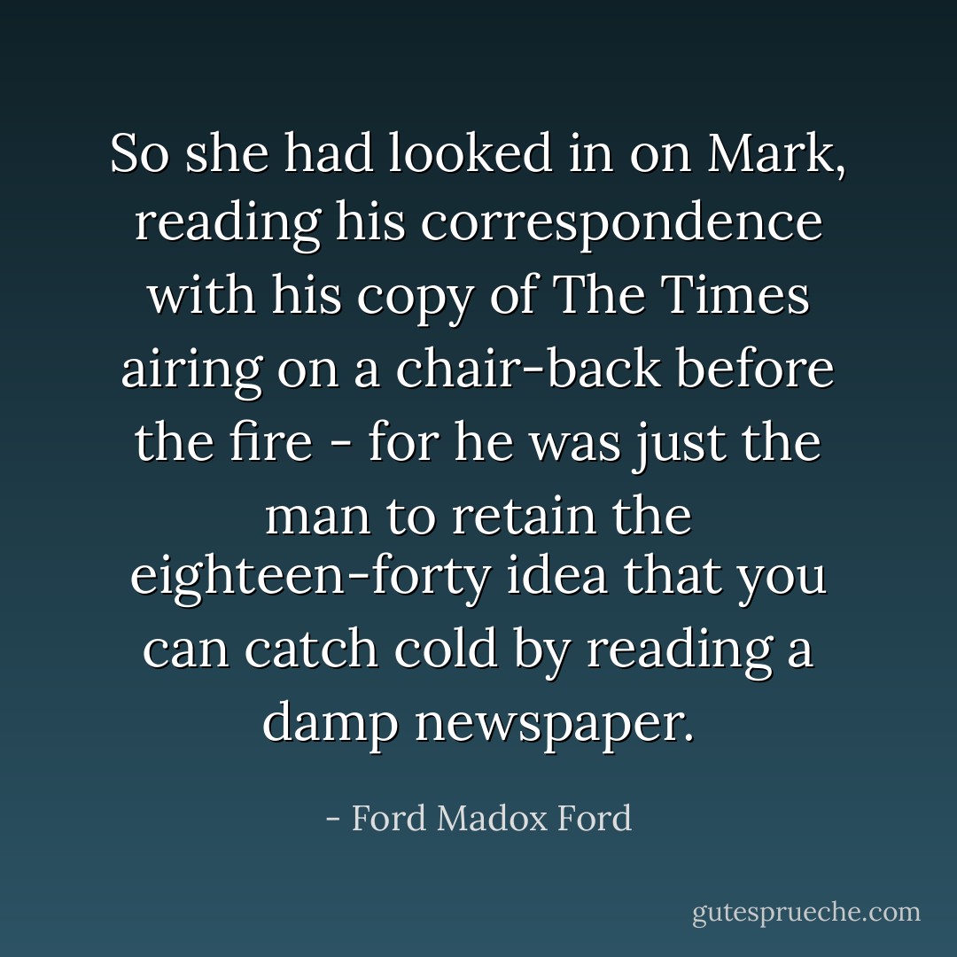 So she had looked in on Mark, reading his correspondence with his copy of The Times airing on a chair-back before the fire - for he was just the man to retain the eighteen-forty idea that you can catch cold by reading a damp newspaper. - Ford Madox Ford