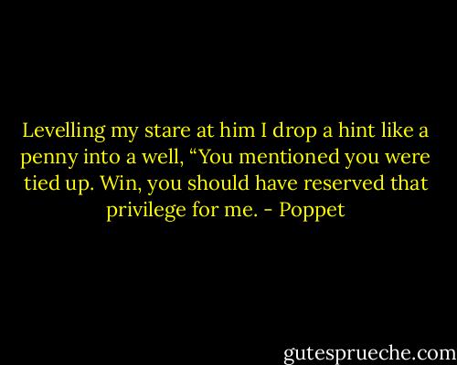 Levelling my stare at him I drop a hint like a penny into a well, “You mentioned you were tied up. Win, you should have reserved that privilege for me. - Poppet