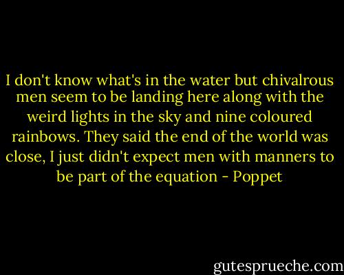 I don't know what's in the water but chivalrous men seem to be landing here along with the weird lights in the sky and nine coloured rainbows. They said the end of the world was close, I just didn't expect men with manners to be part of the equation - Poppet