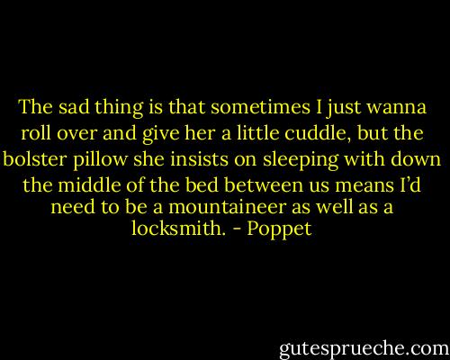 The sad thing is that sometimes I just wanna roll over and give her a little cuddle, but the bolster pillow she insists on sleeping with down the middle of the bed between us means I’d need to be a mountaineer as well as a locksmith. - Poppet