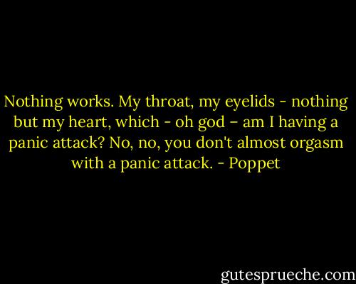 Nothing works. My throat, my eyelids - nothing but my heart, which - oh god – am I having a panic attack? No, no, you don't almost orgasm with a panic attack. - Poppet