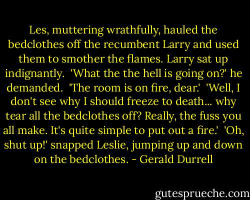 Les, muttering wrathfully, hauled the bedclothes off the recumbent Larry and used them to smother the flames. Larry sat up indignantly.<br /><br />'What the the hell is going on?' he demanded.<br /><br />'The room is on fire, dear.'<br /><br />'Well, I don't see why I should freeze to death... why tear all the bedclothes off? Really, the fuss you all make. It's quite simple to put out a fire.'<br /><br />'Oh, shut up!' snapped Leslie, jumping up and down on the bedclothes. - Gerald Durrell