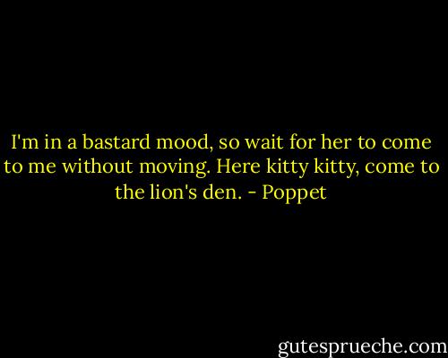 I'm in a bastard mood, so wait for her to come to me without moving. Here kitty kitty, come to the lion's den. - Poppet