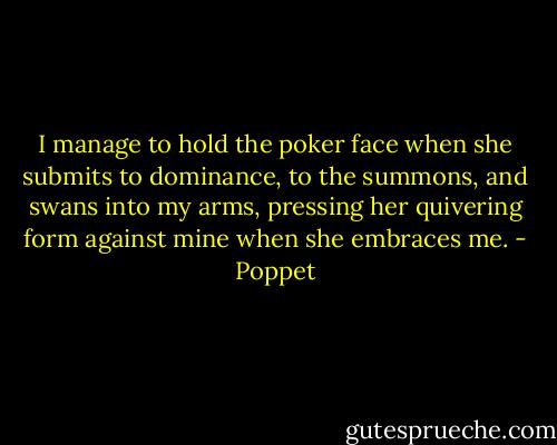 I manage to hold the poker face when she submits to dominance, to the summons, and swans into my arms, pressing her quivering form against mine when she embraces me. - Poppet