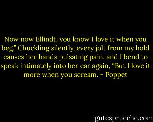 Now now Ellindt, you know I love it when you beg.” Chuckling silently, every jolt from my hold causes her hands pulsating pain, and I bend to speak intimately into her ear again, “But I love it more when you scream. - Poppet