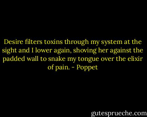 Desire filters toxins through my system at the sight and I lower again, shoving her against the padded wall to snake my tongue over the elixir of pain. - Poppet