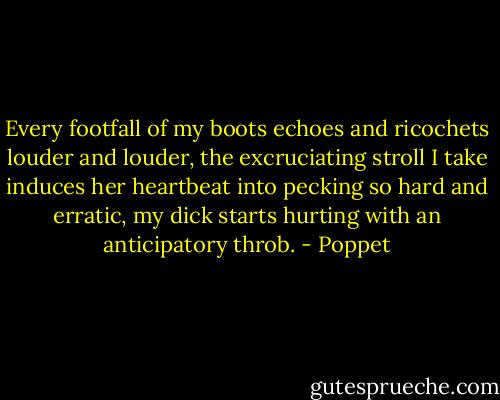 Every footfall of my boots echoes and ricochets louder and louder, the excruciating stroll I take induces her heartbeat into pecking so hard and erratic, my dick starts hurting with an anticipatory throb. - Poppet