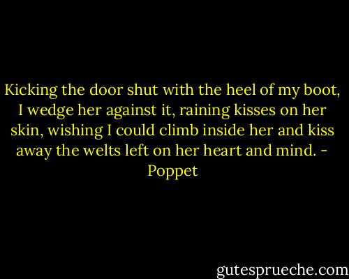 Kicking the door shut with the heel of my boot, I wedge her against it, raining kisses on her skin, wishing I could climb inside her and kiss away the welts left on her heart and mind. - Poppet