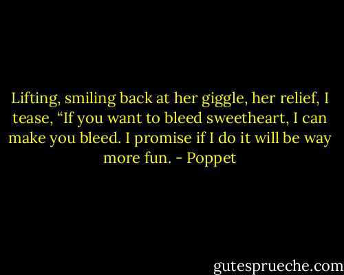 Lifting, smiling back at her giggle, her relief, I tease, “If you want to bleed sweetheart, I can make you bleed. I promise if I do it will be way more fun. - Poppet