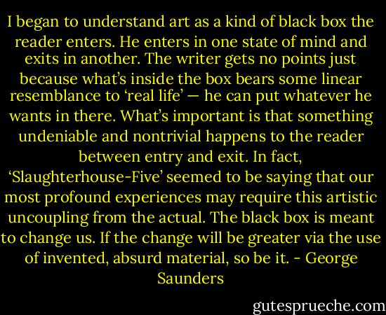 I began to understand art as a kind of black box the reader enters. He enters in one state of mind and exits in another. The writer gets no points just because what’s inside the box bears some linear resemblance to ‘real life’ — he can put whatever he wants in there. What’s important is that something undeniable and nontrivial happens to the reader between entry and exit. In fact, ‘Slaughterhouse-Five’ seemed to be saying that our most profound experiences may require this artistic uncoupling from the actual. The black box is meant to change us. If the change will be greater via the use of invented, absurd material, so be it. - George Saunders