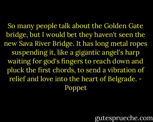 So many people talk about the Golden Gate bridge, but I would bet they haven't seen the new Sava River Bridge. It has long metal ropes suspending it, like a gigantic angel's harp waiting for god's fingers to reach down and pluck the first chords, to send a vibration of relief and love into the heart of Belgrade. - Poppet