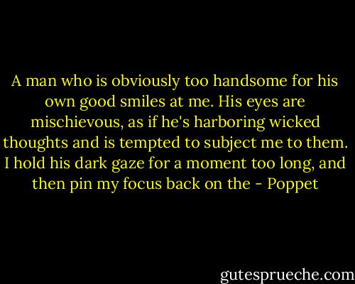 A man who is obviously too handsome for his own good smiles at me. His eyes are mischievous, as if he's harboring wicked thoughts and is tempted to subject me to them.<br />I hold his dark gaze for a moment too long, and then pin my focus back on the - Poppet