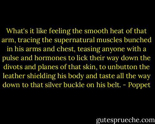 What's it like feeling the smooth heat of that arm, tracing the supernatural muscles bunched in his arms and chest, teasing anyone with a pulse and hormones to lick their way down the divots and planes of that skin, to unbutton the leather shielding his body and taste all the way down to that silver buckle on his belt. - Poppet