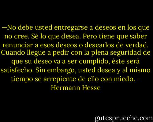 —No debe usted entregarse a deseos en los que no cree. Sé lo que desea. Pero tiene que saber renunciar a esos deseos o desearlos de verdad. Cuando llegue a pedir con la plena seguridad de que su deseo va a ser cumplido, éste será satisfecho. Sin embargo, usted desea y al mismo tiempo se arrepiente de ello con miedo. - Hermann Hesse