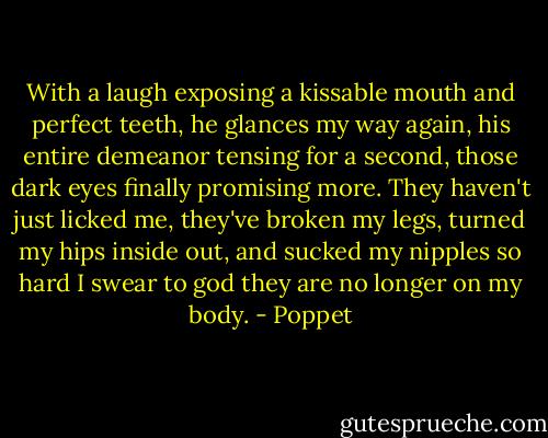 With a laugh exposing a kissable mouth and perfect teeth, he glances my way again, his entire demeanor tensing for a second, those dark eyes finally promising more.<br />They haven't just licked me, they've broken my legs, turned my hips inside out, and sucked my nipples so hard I swear to god they are no longer on my body. - Poppet