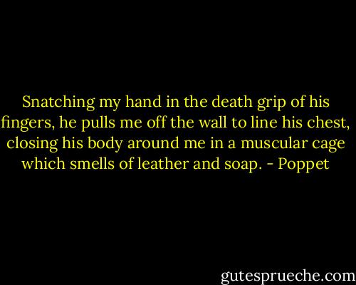Snatching my hand in the death grip of his fingers, he pulls me off the wall to line his chest, closing his body around me in a muscular cage which smells of leather and soap. - Poppet
