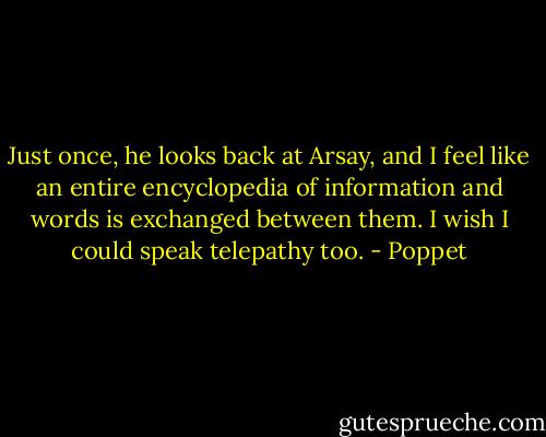 Just once, he looks back at Arsay, and I feel like an entire encyclopedia of information and words is exchanged between them. I wish I could speak telepathy too. - Poppet