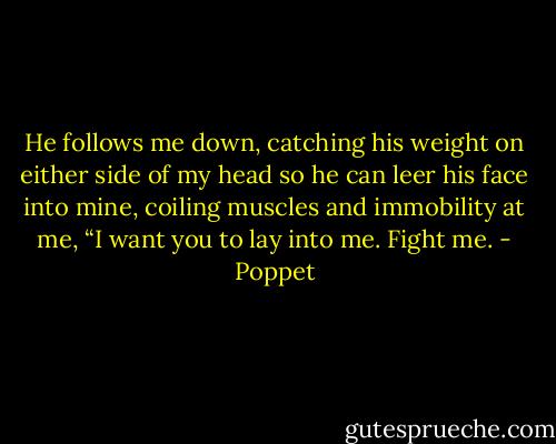 He follows me down, catching his weight on either side of my head so he can leer his face into mine, coiling muscles and immobility at me, “I want you to lay into me. Fight me. - Poppet