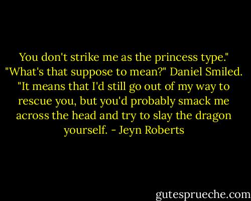 You don't strike me as the princess type."<br />"What's that suppose to mean?"<br />Daniel Smiled. "It means that I'd still go out of my way to rescue you, but you'd probably smack me across the head and try to slay the dragon yourself. - Jeyn Roberts